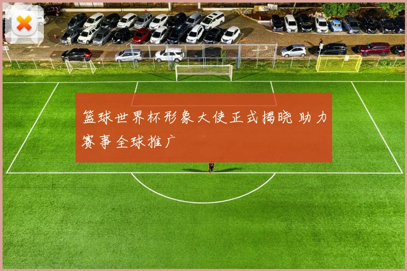 篮球世界杯形象大使正式揭晓 助力赛事全球推广