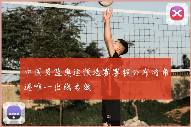 中国男篮奥运预选赛赛程公布将角逐唯一出线名额