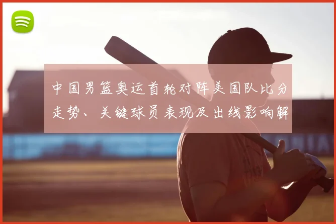 中国男篮奥运首轮对阵美国队比分走势、关键球员表现及出线影响解读