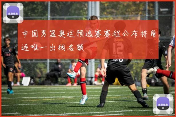 中国男篮奥运预选赛赛程公布将角逐唯一出线名额