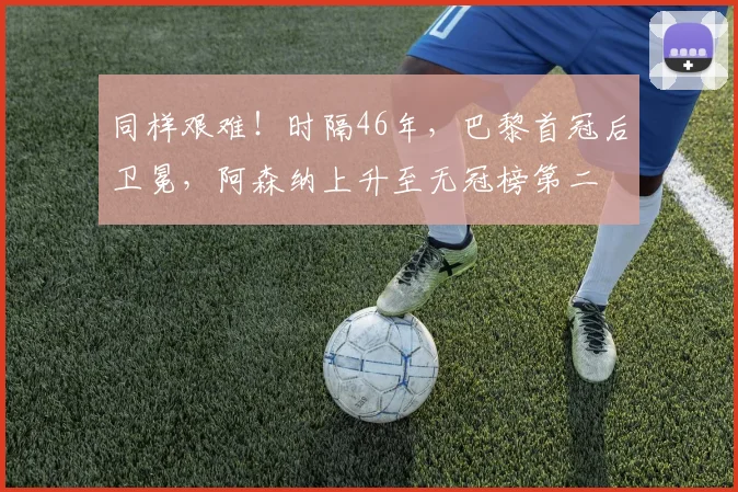 同样艰难！时隔46年，巴黎首冠后卫冕，阿森纳上升至无冠榜第二