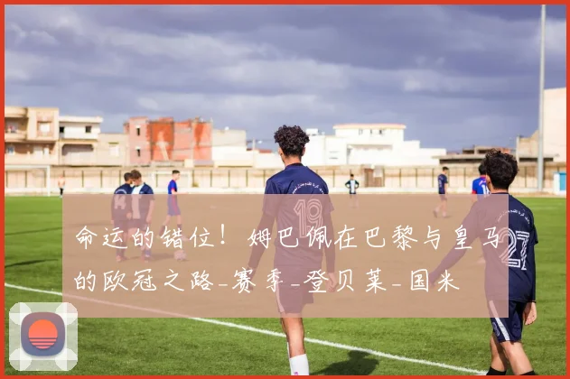 命运的错位！姆巴佩在巴黎与皇马的欧冠之路_赛季_登贝莱_国米