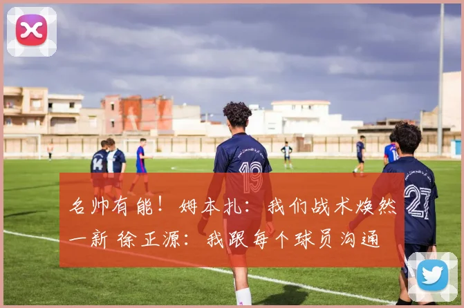 名帅有能！姆本扎：我们战术焕然一新 徐正源：我跟每个球员沟通