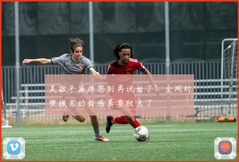 吴敬平麻烦您别再说话了！全网对樊振东的好感真要败光了