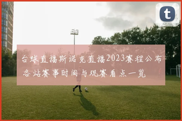 台球直播斯诺克直播2023赛程公布 各站赛事时间与观赛看点一览