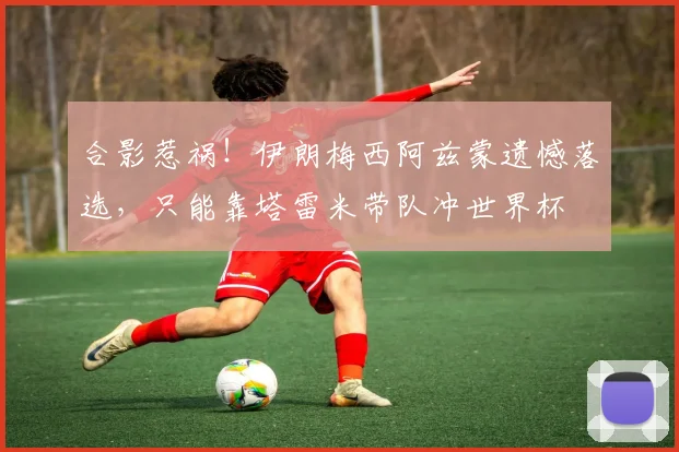 合影惹祸！伊朗梅西阿兹蒙遗憾落选，只能靠塔雷米带队冲世界杯