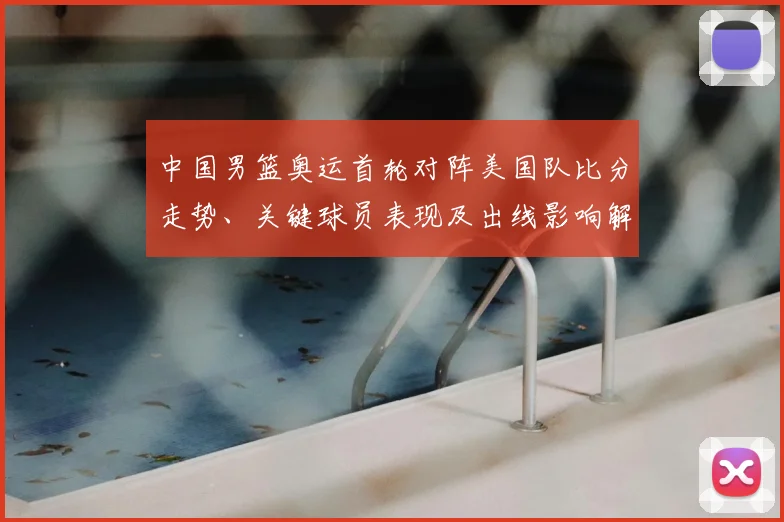 中国男篮奥运首轮对阵美国队比分走势、关键球员表现及出线影响解读