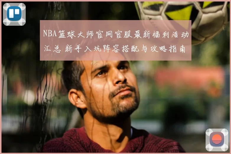 NBA篮球大师官网官服最新福利活动汇总 新手入坑阵容搭配与攻略指南
