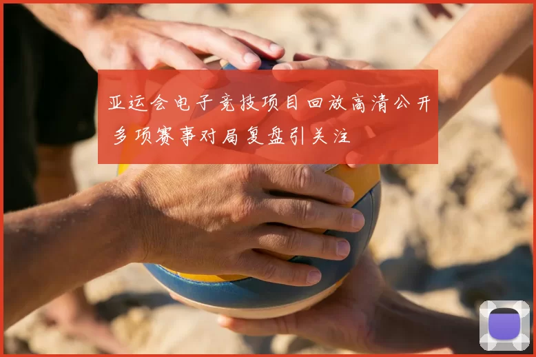 亚运会电子竞技项目回放高清公开 多项赛事对局复盘引关注