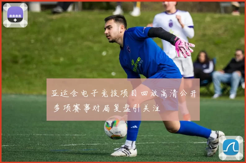 亚运会电子竞技项目回放高清公开 多项赛事对局复盘引关注