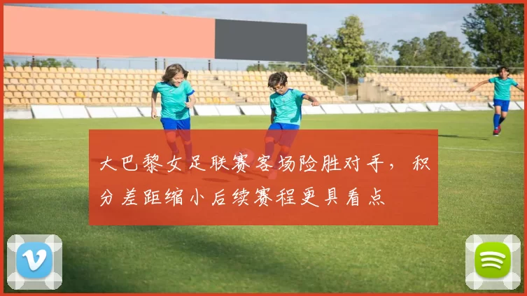 大巴黎女足联赛客场险胜对手，积分差距缩小后续赛程更具看点