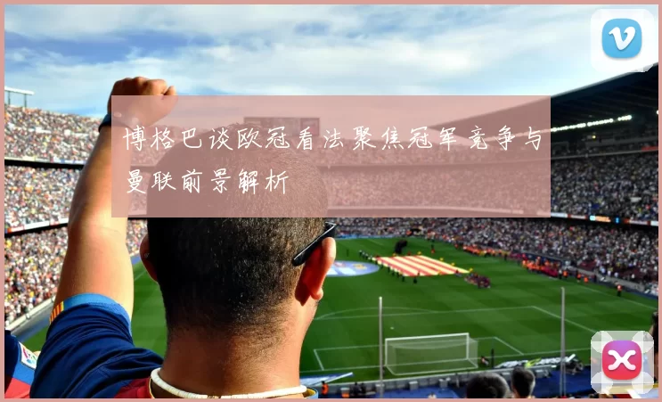 博格巴谈欧冠看法聚焦冠军竞争与曼联前景解析