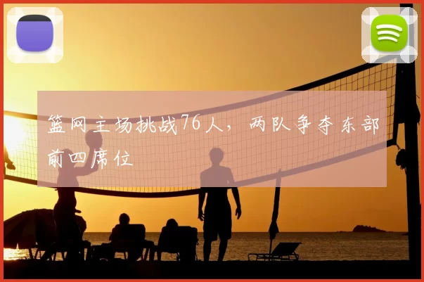 篮网主场挑战76人，两队争夺东部前四席位