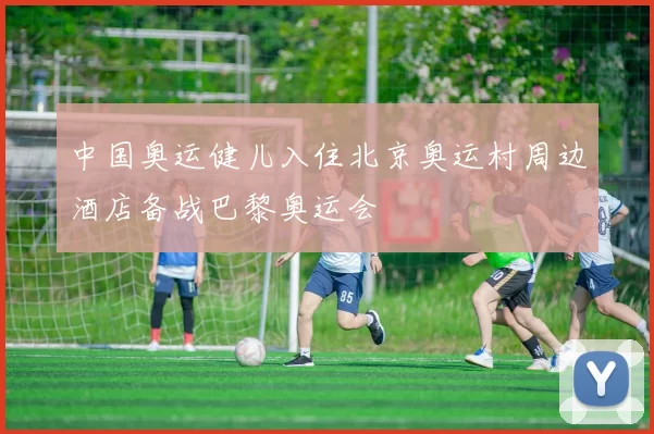 中国奥运健儿入住北京奥运村周边酒店备战巴黎奥运会