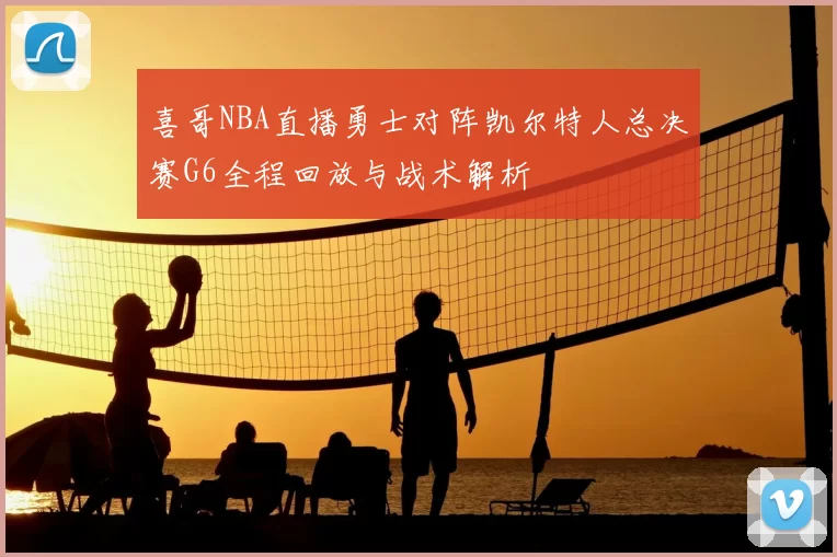 喜哥NBA直播勇士对阵凯尔特人总决赛G6全程回放与战术解析
