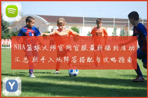 NBA篮球大师官网官服最新福利活动汇总 新手入坑阵容搭配与攻略指南