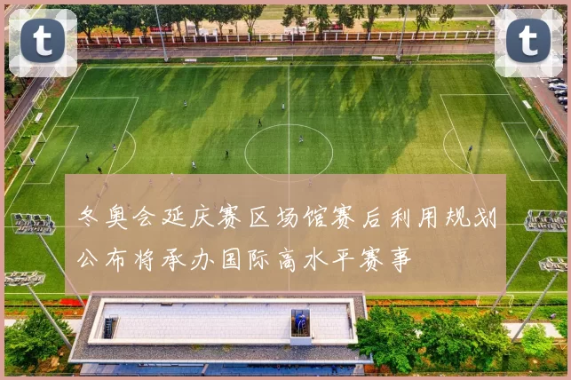 冬奥会延庆赛区场馆赛后利用规划公布将承办国际高水平赛事