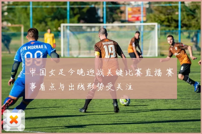 中国女足今晚迎战关键比赛直播 赛事看点与出线形势受关注