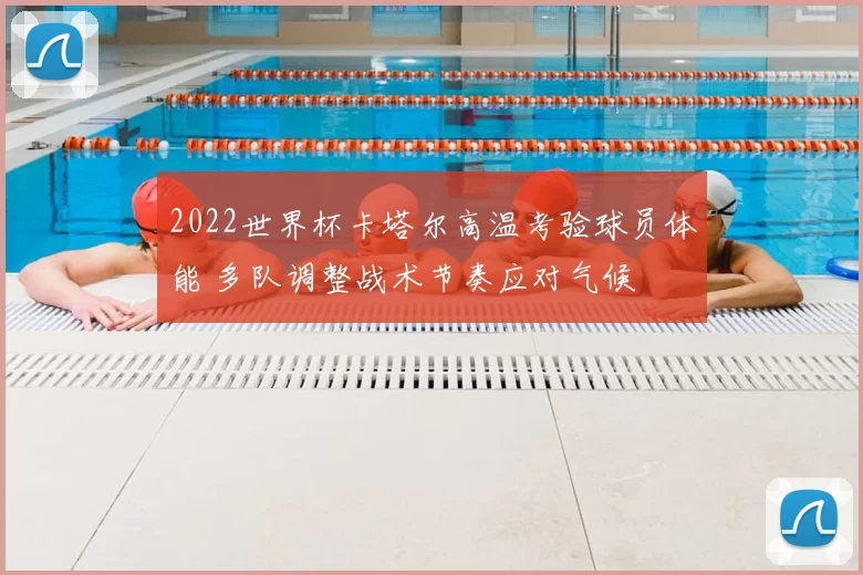 2022世界杯卡塔尔高温考验球员体能 多队调整战术节奏应对气候