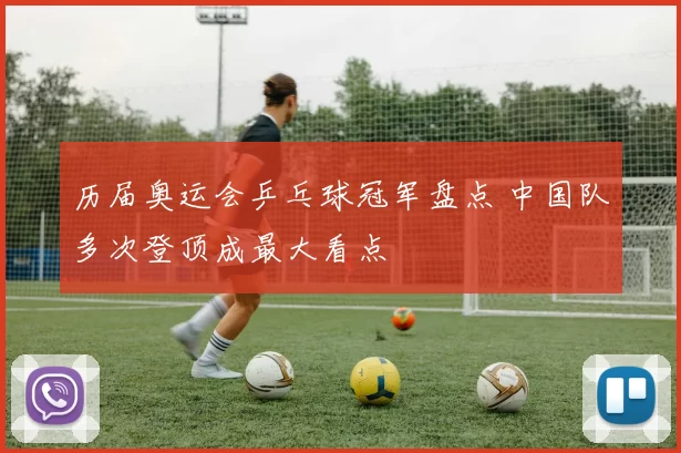 历届奥运会乒乓球冠军盘点 中国队多次登顶成最大看点