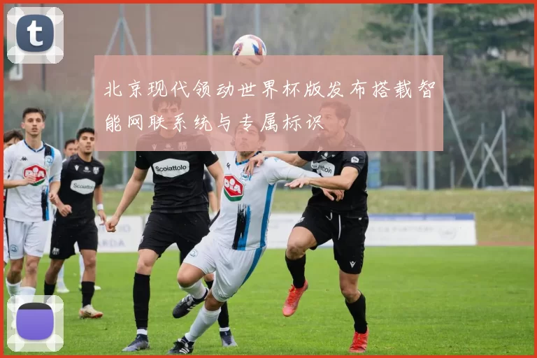 北京现代领动世界杯版发布搭载智能网联系统与专属标识