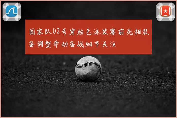 国家队02号穿粉色泳装赛前亮相装备调整牵动备战细节关注