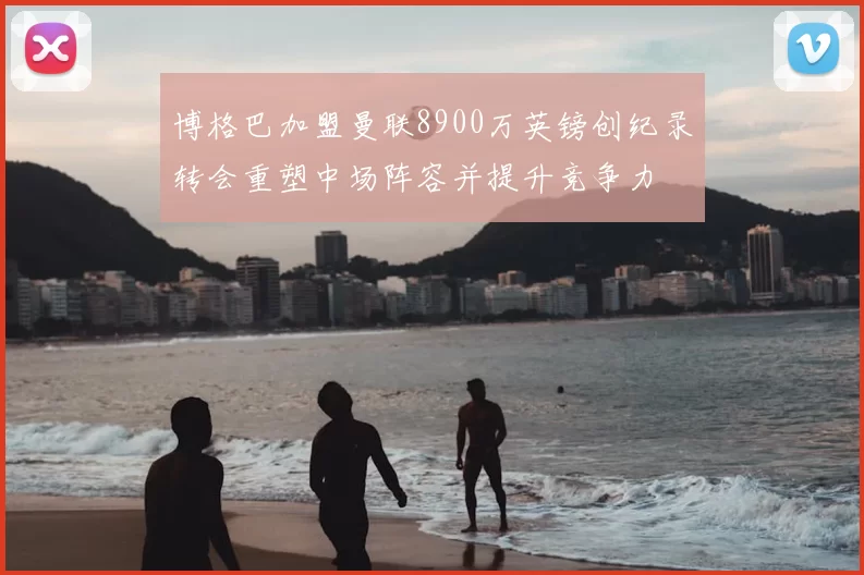 博格巴加盟曼联8900万英镑创纪录转会重塑中场阵容并提升竞争力