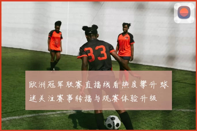欧洲冠军联赛直播线看热度攀升 球迷关注赛事转播与观赛体验升级