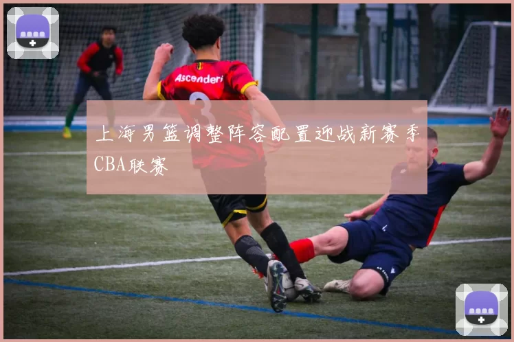 上海男篮调整阵容配置迎战新赛季CBA联赛