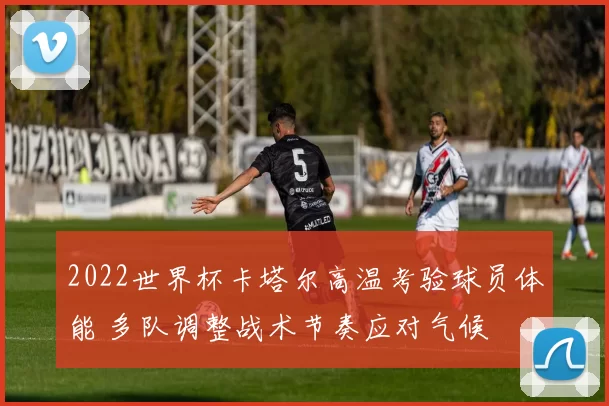 2022世界杯卡塔尔高温考验球员体能 多队调整战术节奏应对气候