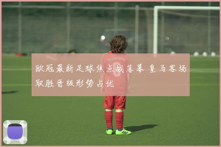 欧冠最新足球焦点战落幕 皇马客场取胜晋级形势占优