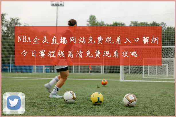 NBA全美直播网站免费观看入口解析 今日赛程线高清免费观看攻略