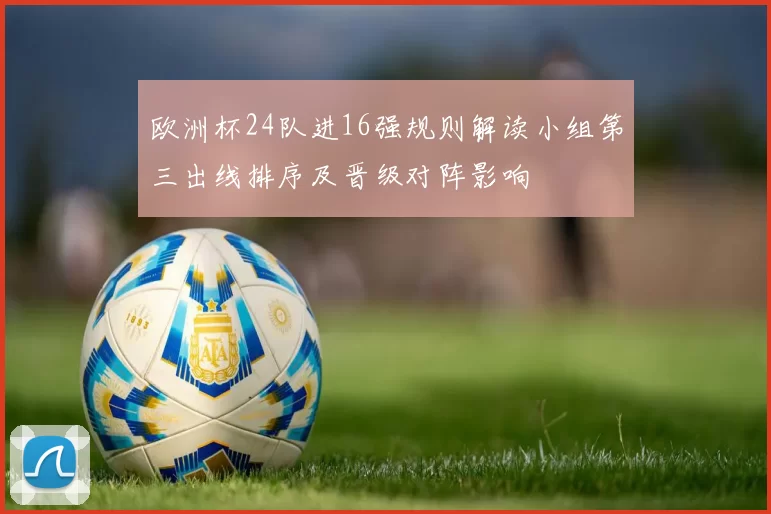 欧洲杯24队进16强规则解读小组第三出线排序及晋级对阵影响