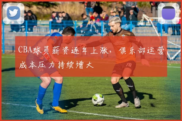 CBA球员薪资逐年上涨，俱乐部运营成本压力持续增大