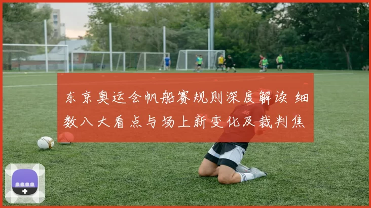 东京奥运会帆船赛规则深度解读 细数八大看点与场上新变化及裁判焦点