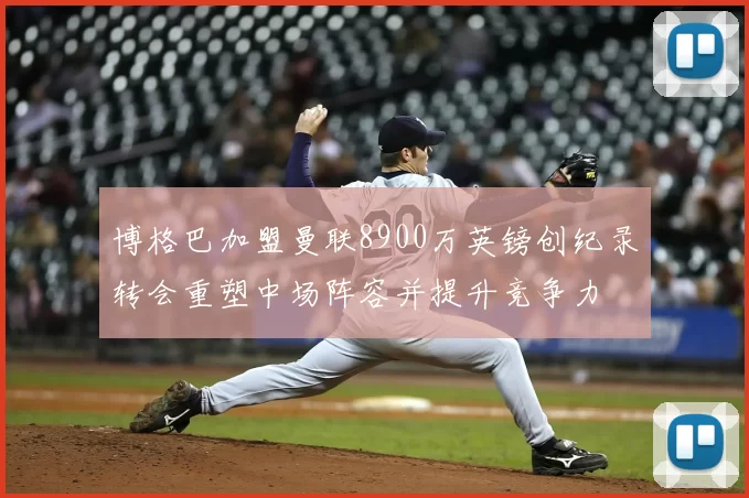 博格巴加盟曼联8900万英镑创纪录转会重塑中场阵容并提升竞争力
