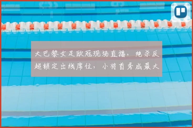 大巴黎女足欧冠现场直播，绝杀反超锁定出线席位，小将首秀成最大看点