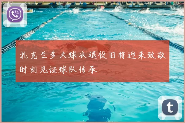 扎克兰多夫球衣退役旧将迎来致敬时刻见证球队传承