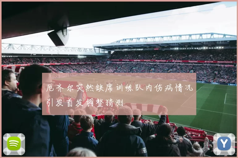厄齐尔突然缺席训练队内伤病情况引发首发调整猜测