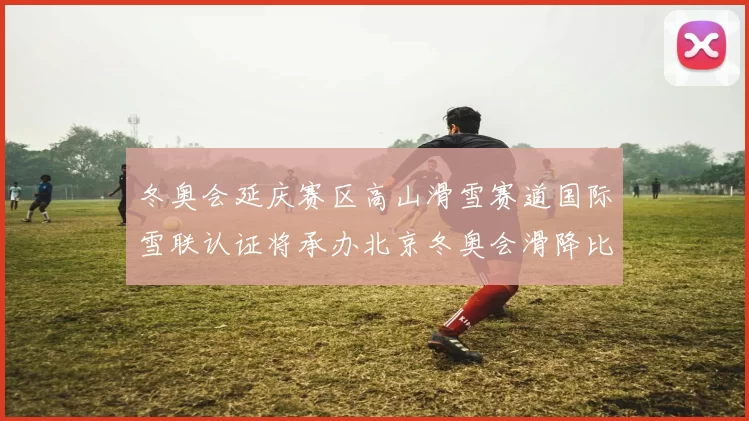 冬奥会延庆赛区高山滑雪赛道国际雪联认证将承办北京冬奥会滑降比赛