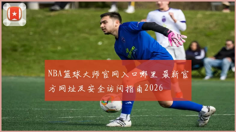 NBA篮球大师官网入口哪里 最新官方网址及安全访问指南2026