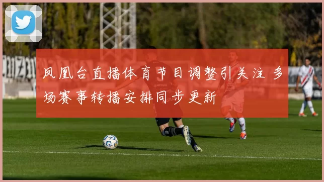 凤凰台直播体育节目调整引关注 多场赛事转播安排同步更新