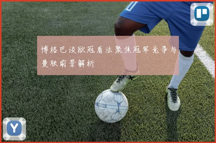 博格巴谈欧冠看法聚焦冠军竞争与曼联前景解析