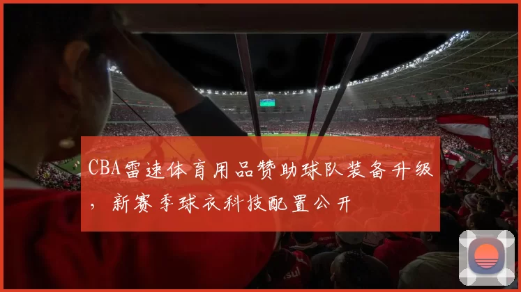 CBA雷速体育用品赞助球队装备升级,新赛季球衣科技配置公开