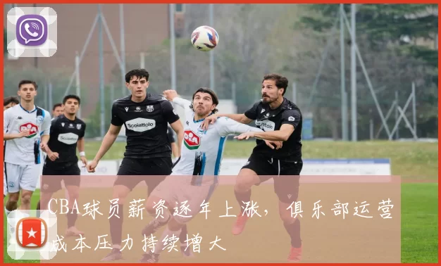 CBA球员薪资逐年上涨，俱乐部运营成本压力持续增大