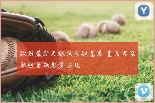 欧冠最新足球焦点战落幕 皇马客场取胜晋级形势占优