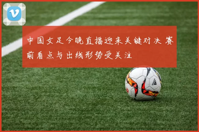 中国女足今晚直播迎来关键对决 赛前看点与出线形势受关注