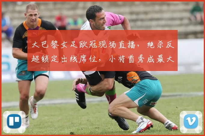 大巴黎女足欧冠现场直播，绝杀反超锁定出线席位，小将首秀成最大看点