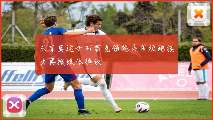 东京奥运会布雷克领跑美国短跑接力再掀媒体热议