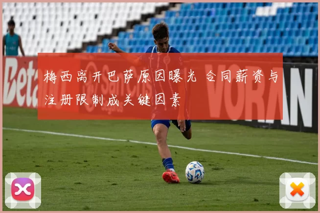 梅西离开巴萨原因曝光 合同薪资与注册限制成关键因素